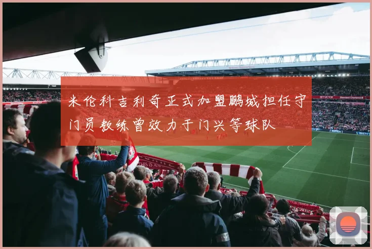 米伦科吉利奇正式加盟鹏城担任守门员教练曾效力于门兴等球队