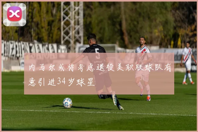 内马尔或将考虑退役美职联球队有意引进34岁球星