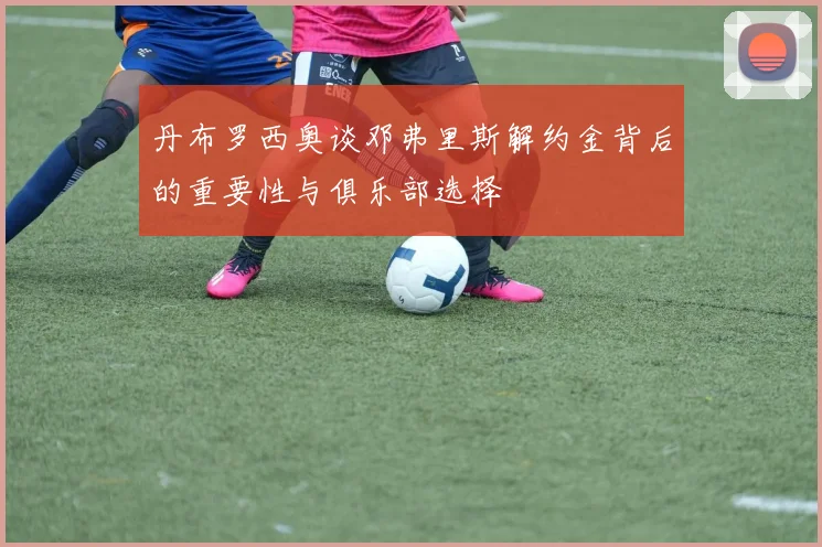 丹布罗西奥谈邓弗里斯解约金背后的重要性与俱乐部选择