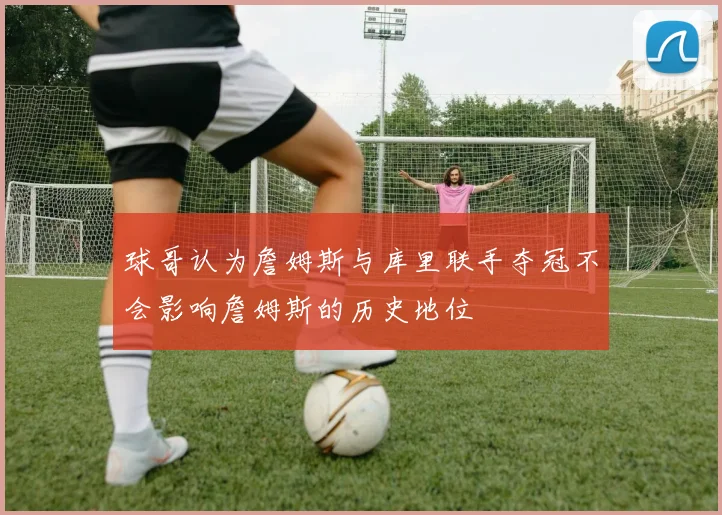 球哥认为詹姆斯与库里联手夺冠不会影响詹姆斯的历史地位