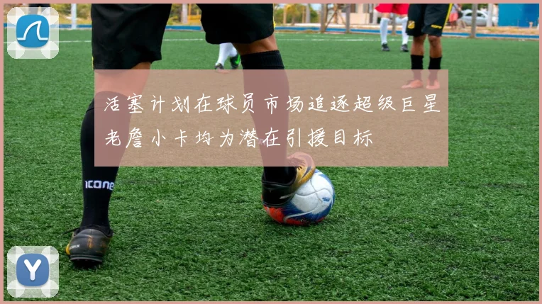 活塞计划在球员市场追逐超级巨星老詹小卡均为潜在引援目标