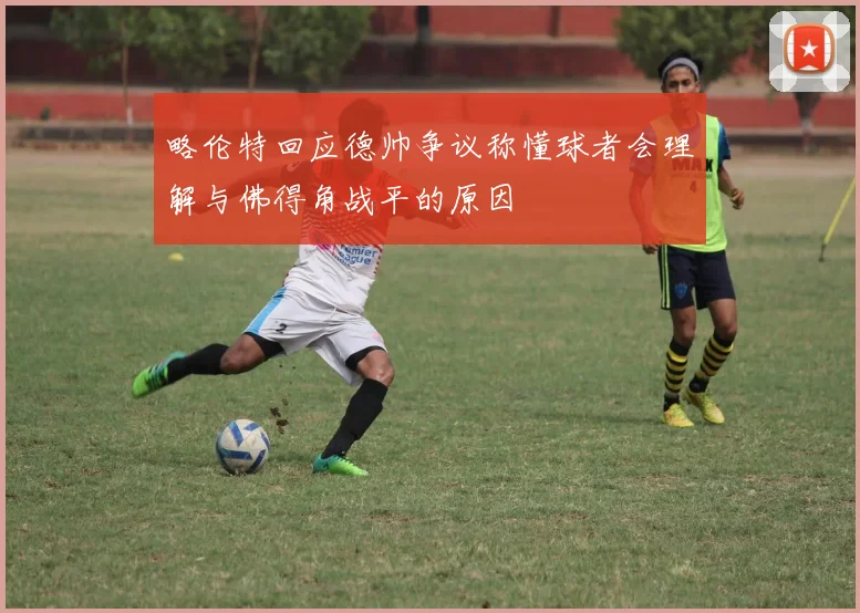 略伦特回应德帅争议称懂球者会理解与佛得角战平的原因