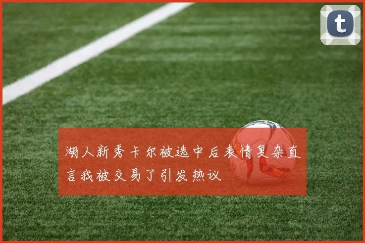 湖人新秀卡尔被选中后表情复杂直言我被交易了引发热议