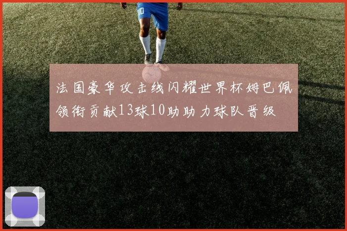 法国豪华攻击线闪耀世界杯姆巴佩领衔贡献13球10助助力球队晋级