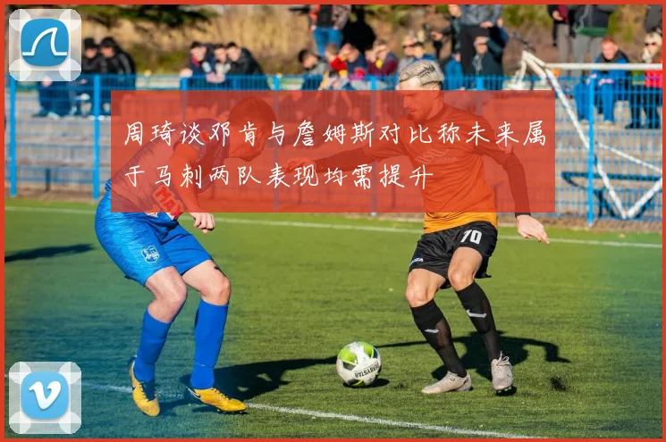 周琦谈邓肯与詹姆斯对比称未来属于马刺两队表现均需提升