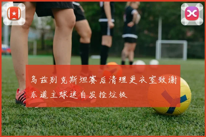乌兹别克斯坦赛后清理更衣室致谢东道主球迷自发捡垃圾