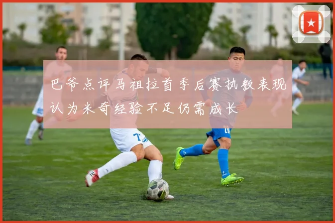 巴爷点评马祖拉首季后赛执教表现认为米奇经验不足仍需成长