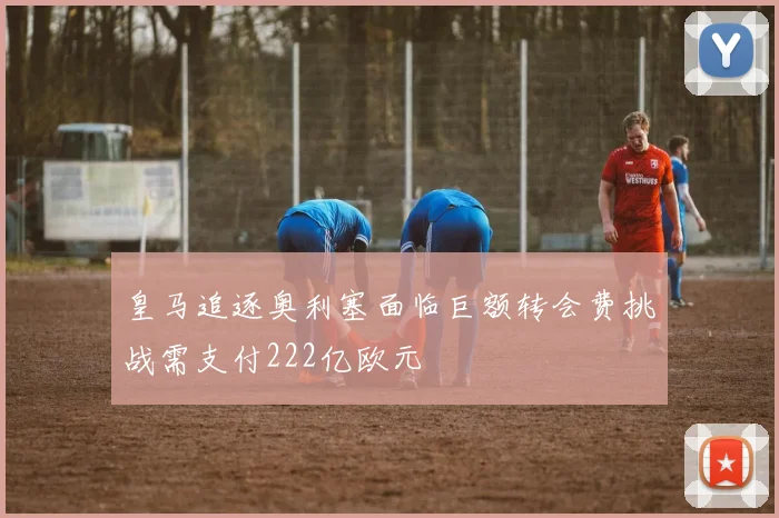 皇马追逐奥利塞面临巨额转会费挑战需支付222亿欧元