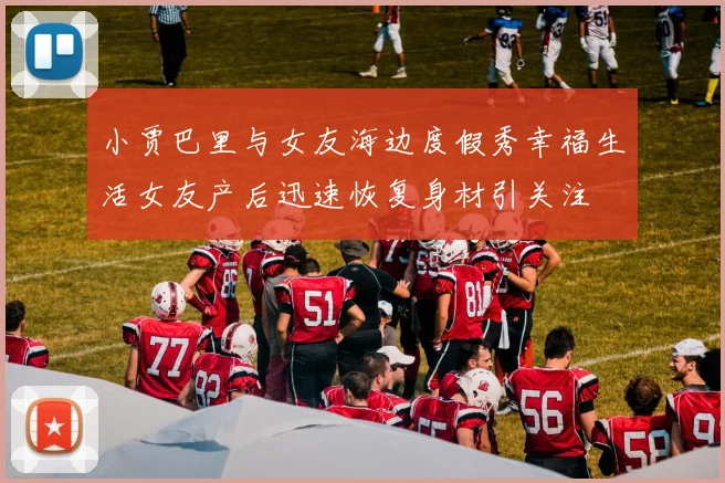 小贾巴里与女友海边度假秀幸福生活女友产后迅速恢复身材引关注