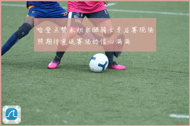 哈登点赞米切尔晒骑士季后赛现场照期待重返赛场的信心满满