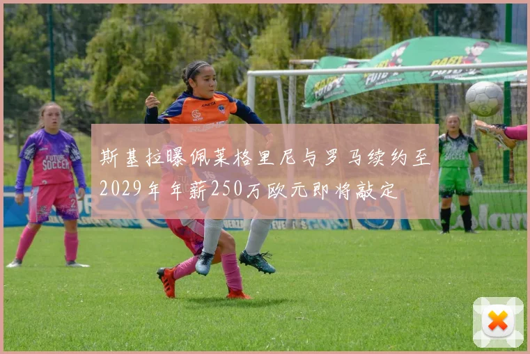斯基拉曝佩莱格里尼与罗马续约至2029年年薪250万欧元即将敲定