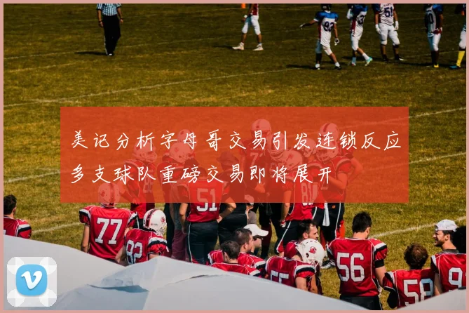 美记分析字母哥交易引发连锁反应多支球队重磅交易即将展开