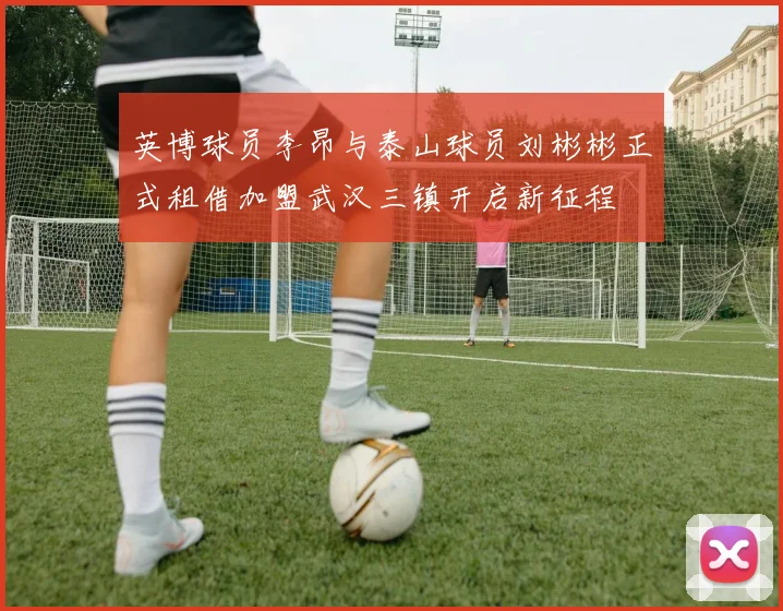 英博球员李昂与泰山球员刘彬彬正式租借加盟武汉三镇开启新征程