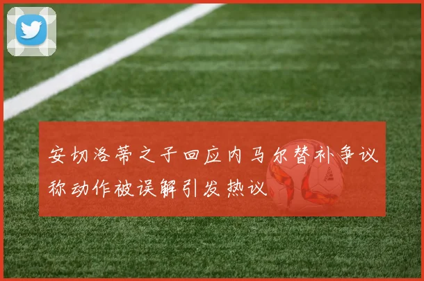 安切洛蒂之子回应内马尔替补争议称动作被误解引发热议
